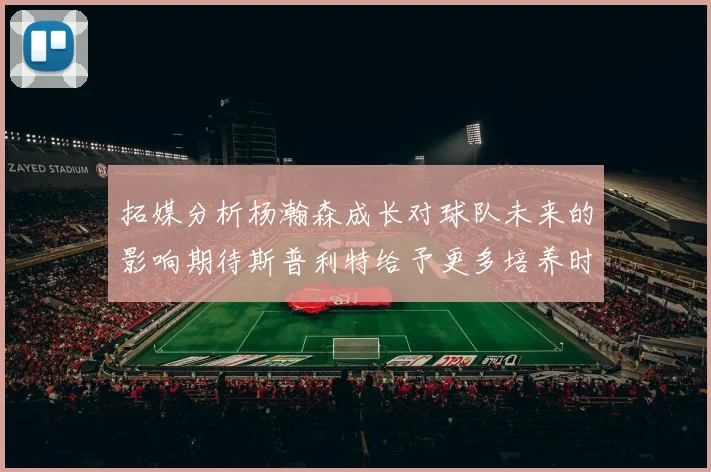 拓媒分析杨瀚森成长对球队未来的影响期待斯普利特给予更多培养时间