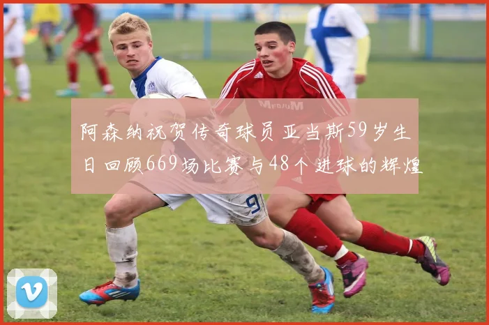 阿森纳祝贺传奇球员亚当斯59岁生日回顾669场比赛与48个进球的辉煌历程