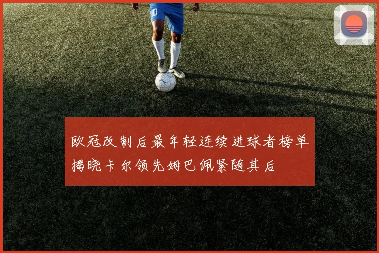 欧冠改制后最年轻连续进球者榜单揭晓卡尔领先姆巴佩紧随其后