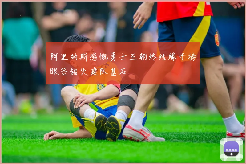 阿里纳斯感慨勇士王朝终结缘于榜眼签错失建队基石