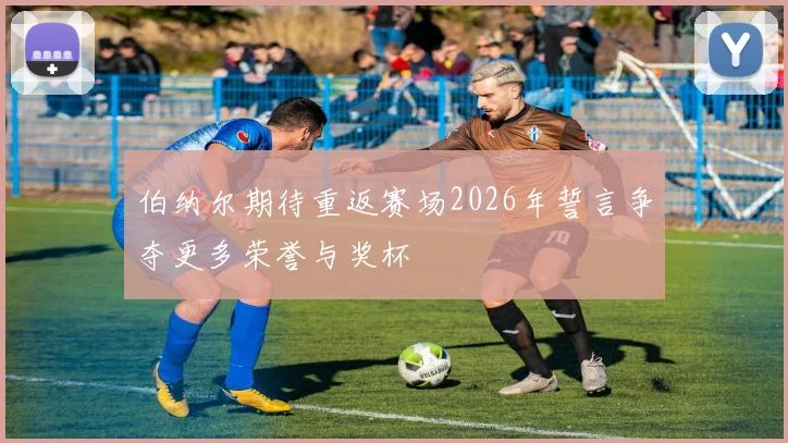 伯纳尔期待重返赛场2026年誓言争夺更多荣誉与奖杯