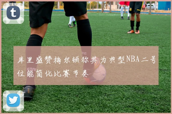 库里盛赞梅尔顿称其为典型NBA二号位能简化比赛节奏