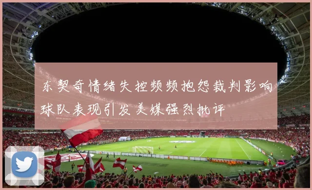 东契奇情绪失控频频抱怨裁判影响球队表现引发美媒强烈批评