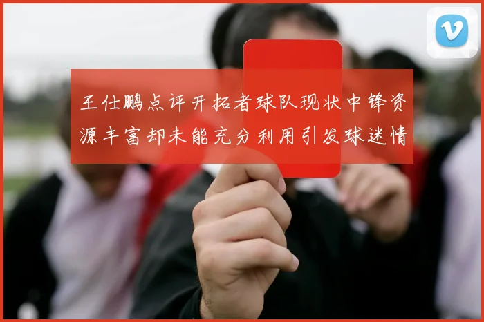 王仕鹏点评开拓者球队现状中锋资源丰富却未能充分利用引发球迷情感交织