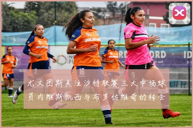 尤文图斯关注沙特联赛三大中场球员内维斯凯西与布罗佐维奇的转会动态