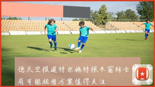 德天空报道特尔施特根冬窗转会仍有可能租借方案值得关注