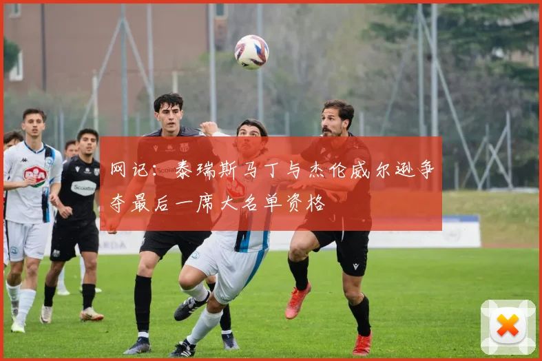 网记:泰瑞斯马丁与杰伦威尔逊争夺最后一席大名单资格