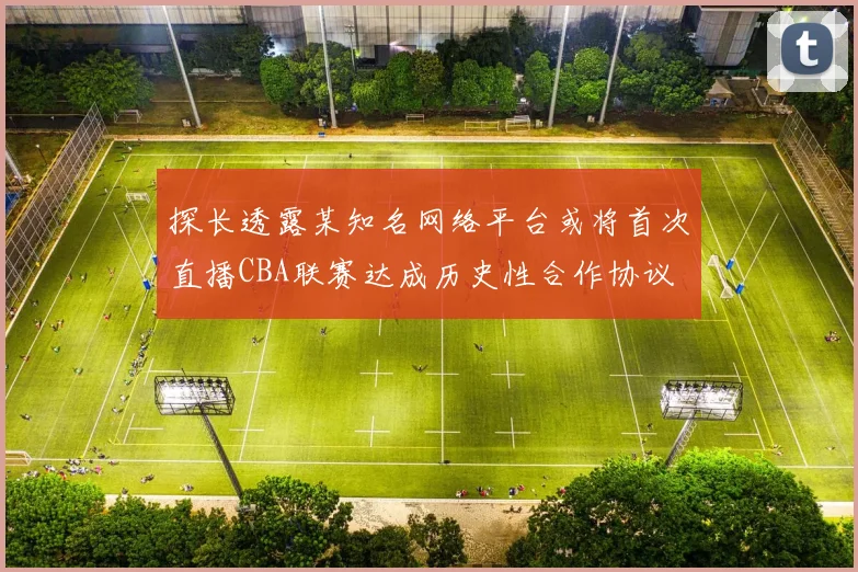 探长透露某知名网络平台或将首次直播CBA联赛达成历史性合作协议