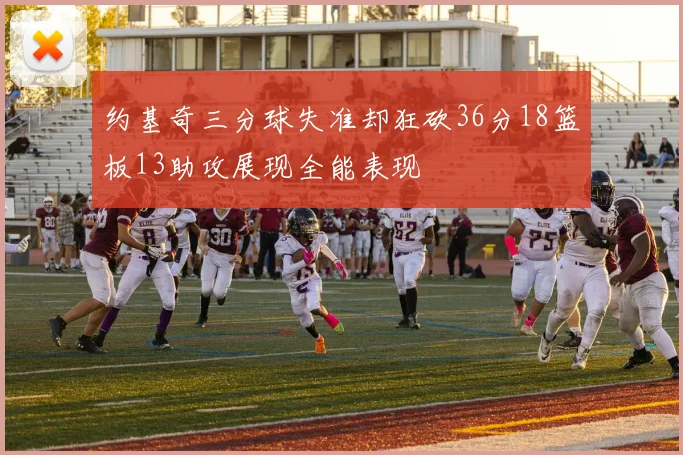 约基奇三分球失准却狂砍36分18篮板13助攻展现全能表现