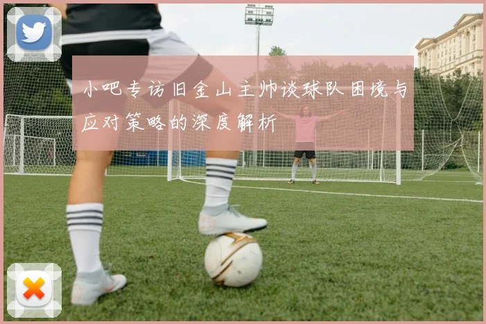 小吧专访旧金山主帅谈球队困境与应对策略的深度解析
