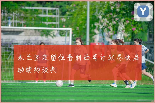 米兰坚定留住普利西奇计划尽快启动续约谈判