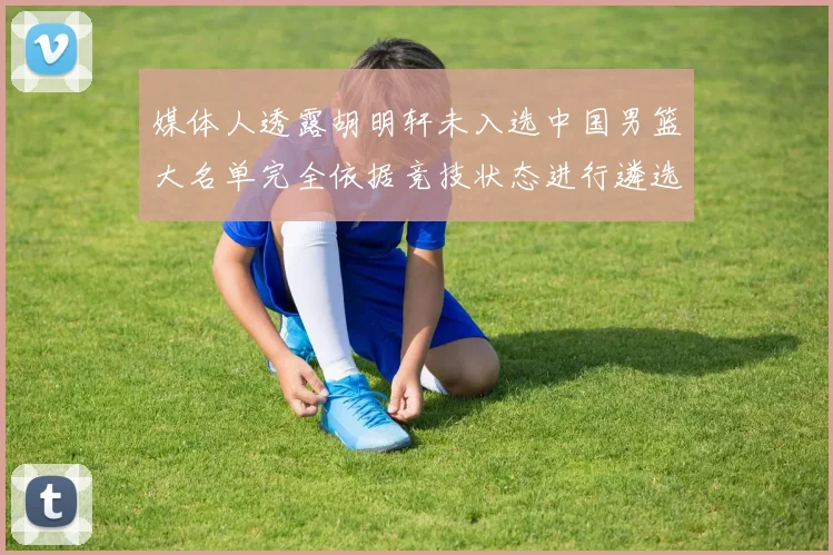 媒体人透露胡明轩未入选中国男篮大名单完全依据竞技状态进行遴选