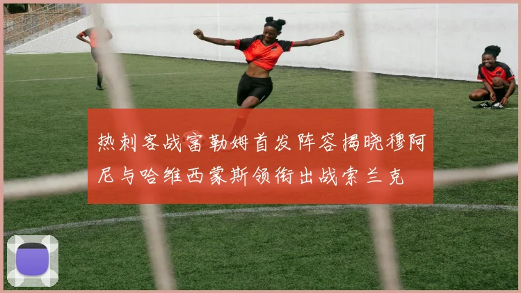 热刺客战富勒姆首发阵容揭晓穆阿尼与哈维西蒙斯领衔出战索兰克