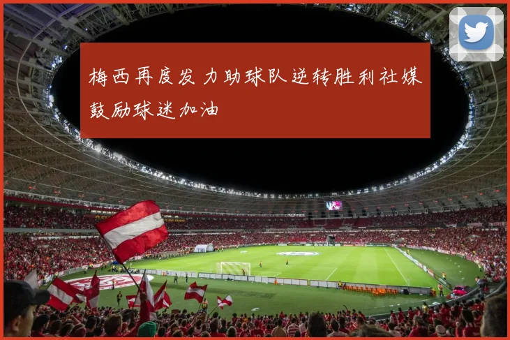 梅西再度发力助球队逆转胜利社媒鼓励球迷加油