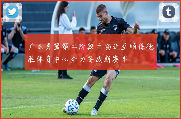 广东男篮第二阶段主场迁至顺德德胜体育中心全力备战新赛季