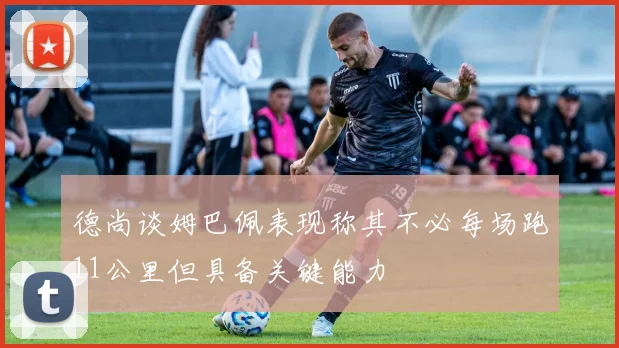 德尚谈姆巴佩表现称其不必每场跑11公里但具备关键能力