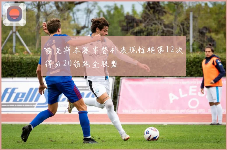 哈克斯本赛季替补表现惊艳第12次得分20领跑全联盟
