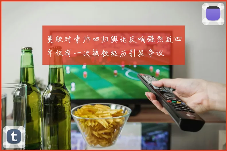 曼联对索帅回归舆论反响强烈近四年仅有一次执教经历引发争议