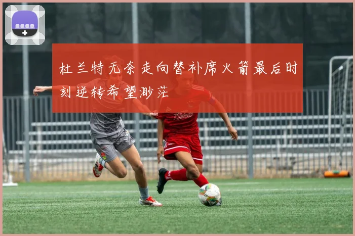 杜兰特无奈走向替补席火箭最后时刻逆转希望渺茫