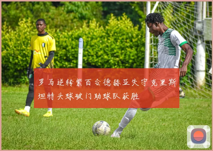 罗马逆转紫百合德赫亚失守克里斯坦特头球破门助球队获胜
