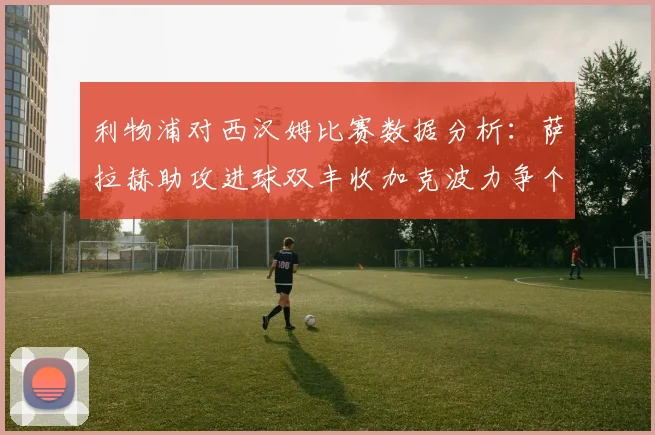 利物浦对西汉姆比赛数据分析：萨拉赫助攻进球双丰收加克波力争个人职业生涯50球