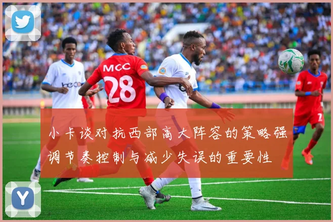 小卡谈对抗西部高大阵容的策略强调节奏控制与减少失误的重要性