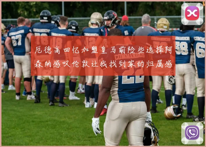 厄德高回忆加盟皇马前险些选择阿森纳感叹伦敦让我找到家的归属感