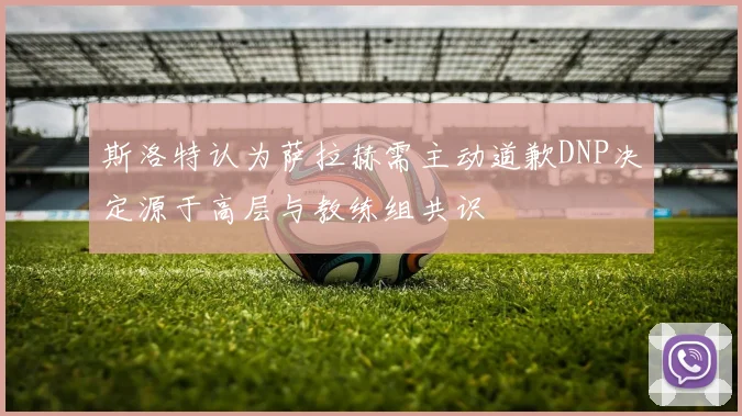 斯洛特认为萨拉赫需主动道歉DNP决定源于高层与教练组共识