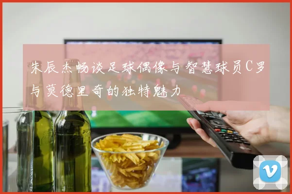 朱辰杰畅谈足球偶像与智慧球员C罗与莫德里奇的独特魅力