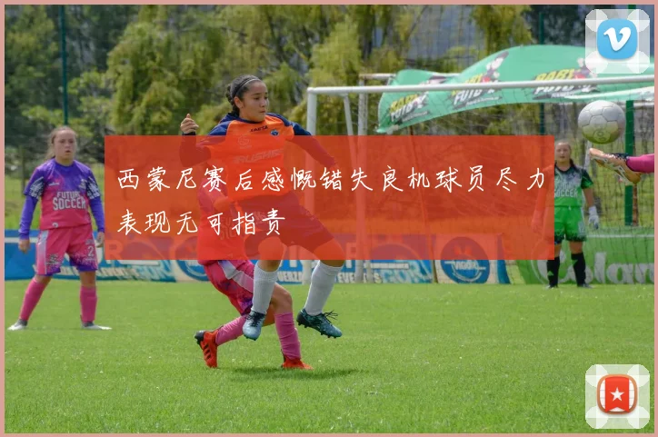 西蒙尼赛后感慨错失良机球员尽力表现无可指责
