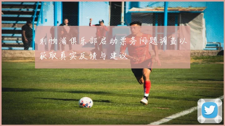利物浦俱乐部启动票务问题调查以获取真实反馈与建议