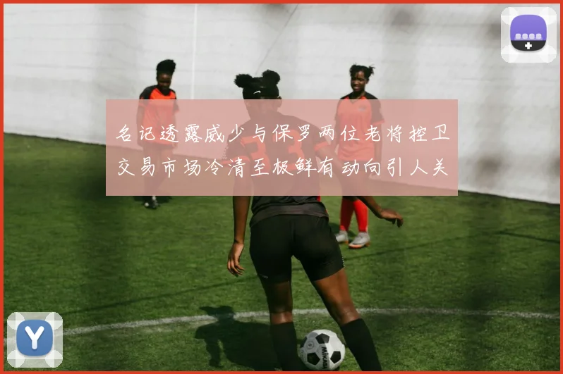 名记透露威少与保罗两位老将控卫交易市场冷清至极鲜有动向引人关注