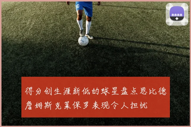 得分创生涯新低的球星盘点恩比德詹姆斯克莱保罗表现令人担忧