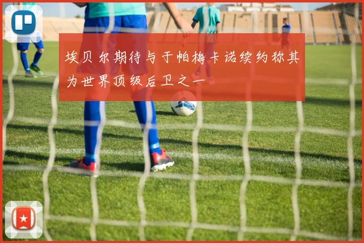 埃贝尔期待与于帕梅卡诺续约称其为世界顶级后卫之一