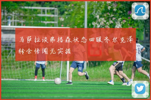 马萨拉谈弗格森状态回暖齐尔克泽转会传闻无实据