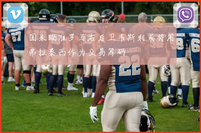 国米瞄准罗马右后卫韦斯利或将用弗拉泰西作为交易筹码