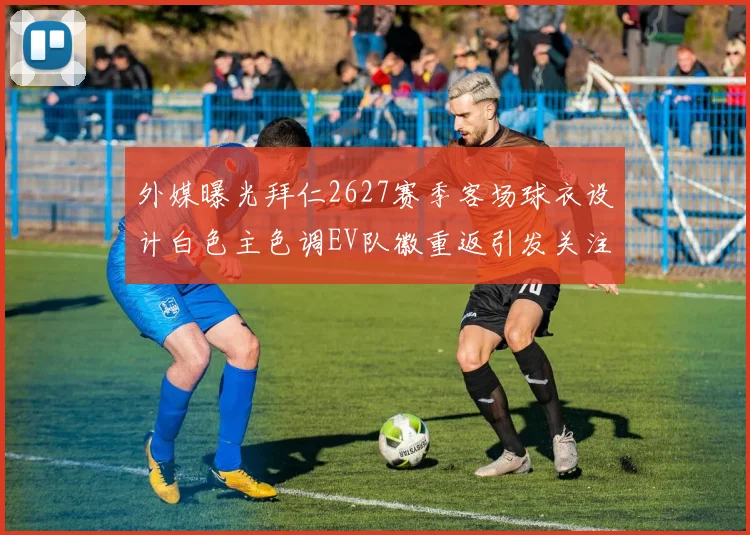 外媒曝光拜仁2627赛季客场球衣设计白色主色调EV队徽重返引发关注