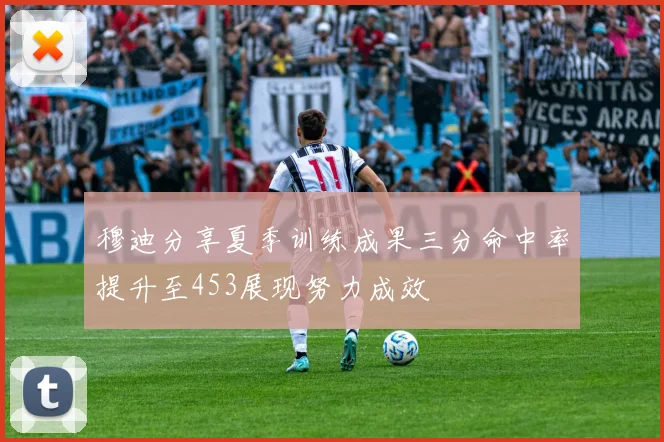 穆迪分享夏季训练成果三分命中率提升至453展现努力成效